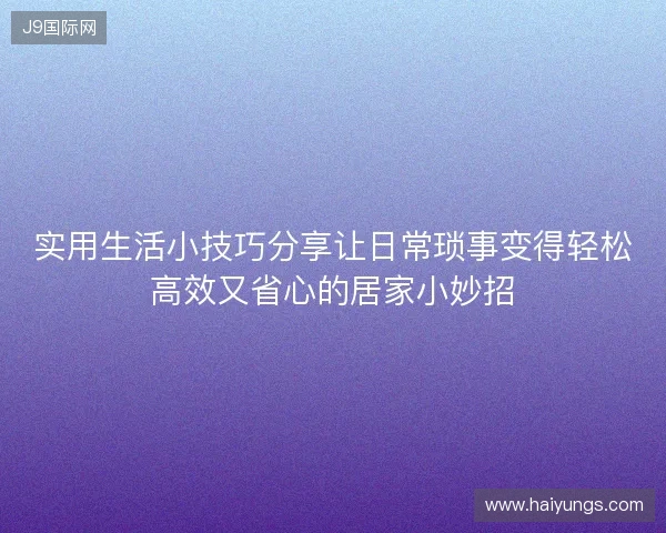 实用生活小技巧分享让日常琐事变得轻松高效又省心的居家小妙招 实用生活小技巧分享让日常琐事变得轻松高效又省心的居家小妙招